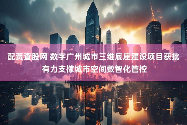 配资查股网 数字广州城市三维底座建设项目获批 有力支撑城市空间数智化管控