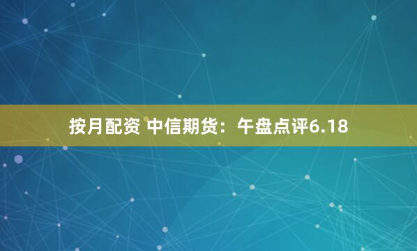 按月配资 中信期货：午盘点评6.18