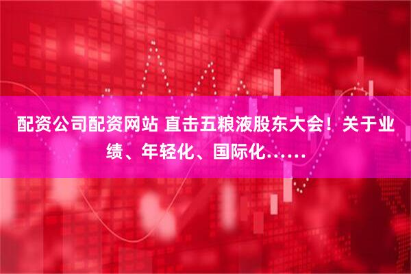 配资公司配资网站 直击五粮液股东大会！关于业绩、年轻化、国际化……