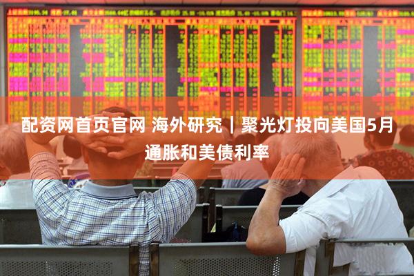 配资网首页官网 海外研究｜聚光灯投向美国5月通胀和美债利率