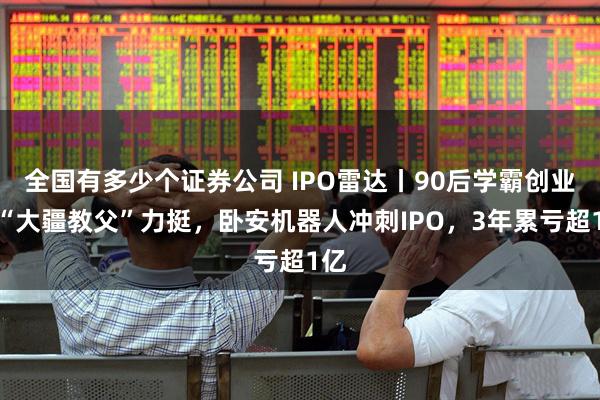 全国有多少个证券公司 IPO雷达丨90后学霸创业获“大疆教父”力挺，卧安机器人冲刺IPO，3年累亏超1亿