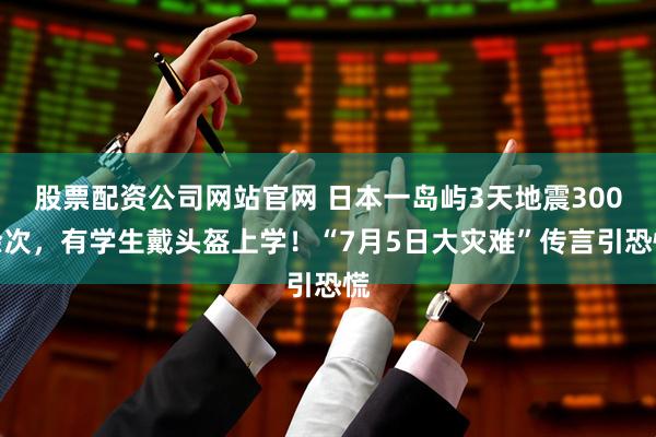 股票配资公司网站官网 日本一岛屿3天地震300余次，有学生戴头盔上学！“7月5日大灾难”传言引恐慌