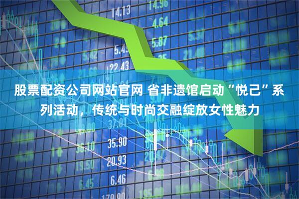 股票配资公司网站官网 省非遗馆启动“悦己”系列活动，传统与时尚交融绽放女性魅力