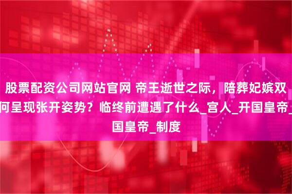 股票配资公司网站官网 帝王逝世之际，陪葬妃嫔双腿为何呈现张开姿势？临终前遭遇了什么_宫人_开国皇帝_制度
