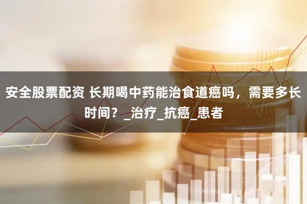 安全股票配资 长期喝中药能治食道癌吗，需要多长时间？_治疗_抗癌_患者