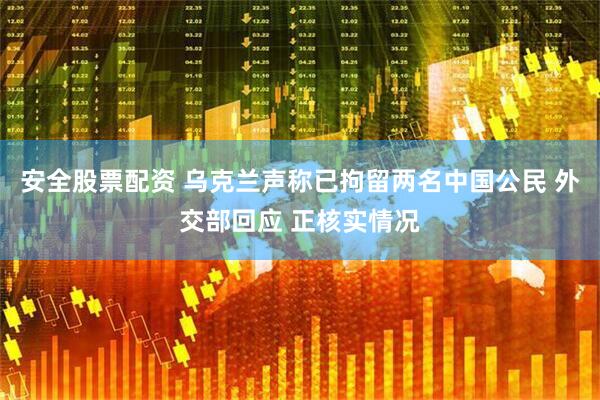 安全股票配资 乌克兰声称已拘留两名中国公民 外交部回应 正核实情况