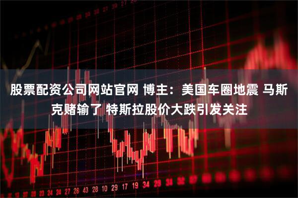 股票配资公司网站官网 博主：美国车圈地震 马斯克赌输了 特斯拉股价大跌引发关注