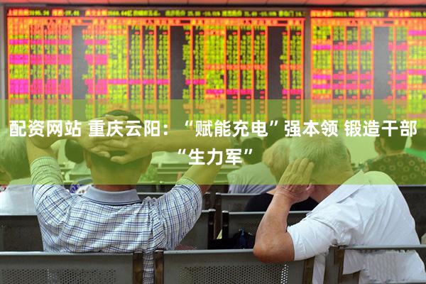 配资网站 重庆云阳：“赋能充电”强本领 锻造干部“生力军”