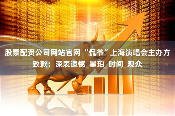 股票配资公司网站官网 “侃爷”上海演唱会主办方致歉：深表遗憾_星珀_时间_观众