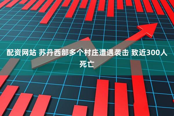 配资网站 苏丹西部多个村庄遭遇袭击 致近300人死亡