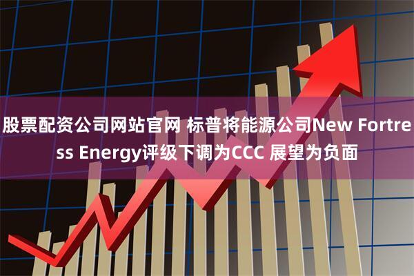 股票配资公司网站官网 标普将能源公司New Fortress Energy评级下调为CCC 展望为负面