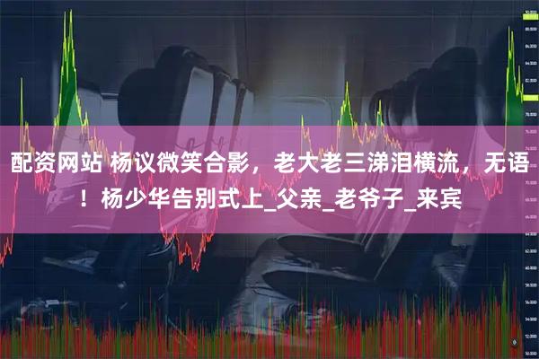 配资网站 杨议微笑合影，老大老三涕泪横流，无语！杨少华告别式上_父亲_老爷子_来宾