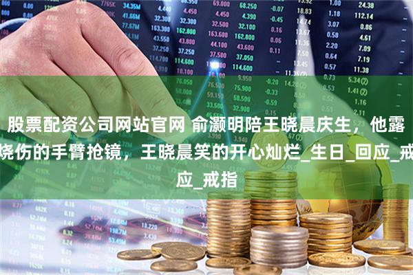 股票配资公司网站官网 俞灏明陪王晓晨庆生，他露出烧伤的手臂抢镜，王晓晨笑的开心灿烂_生日_回应_戒指