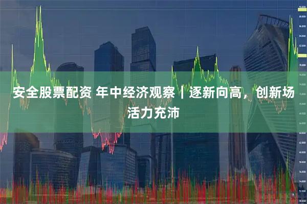 安全股票配资 年中经济观察｜逐新向高，创新场活力充沛