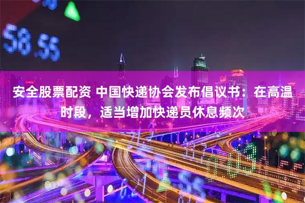 安全股票配资 中国快递协会发布倡议书：在高温时段，适当增加快递员休息频次