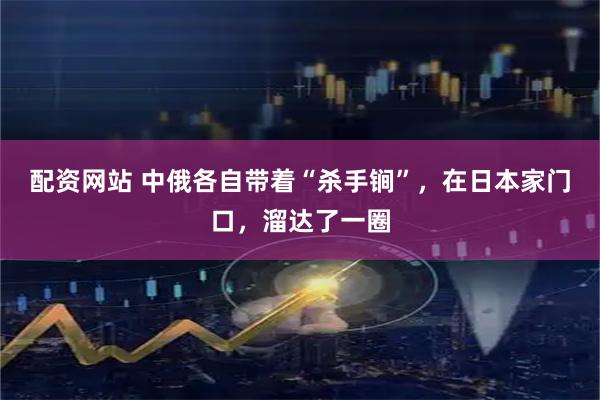 配资网站 中俄各自带着“杀手锏”，在日本家门口，溜达了一圈