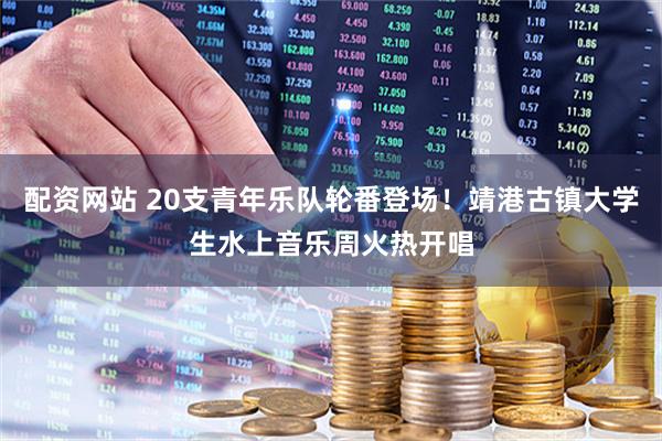 配资网站 20支青年乐队轮番登场！靖港古镇大学生水上音乐周火热开唱
