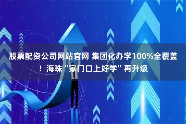股票配资公司网站官网 集团化办学100%全覆盖！海珠“家门口上好学”再升级