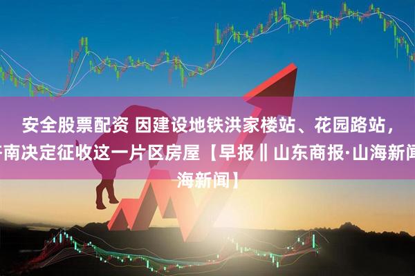 安全股票配资 因建设地铁洪家楼站、花园路站,济南决定征收这一片区房屋【早报‖山东商报·山海新闻】