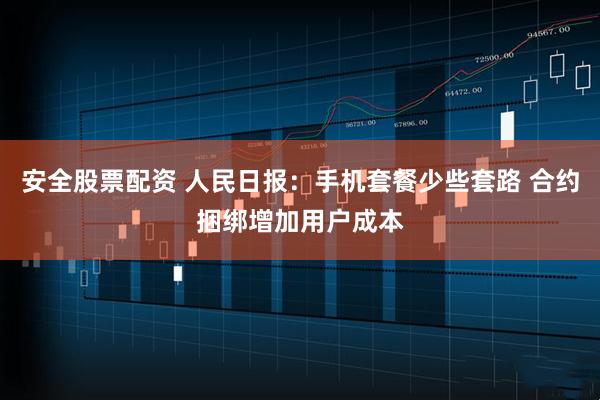 安全股票配资 人民日报:手机套餐少些套路 合约捆绑增加用户成本