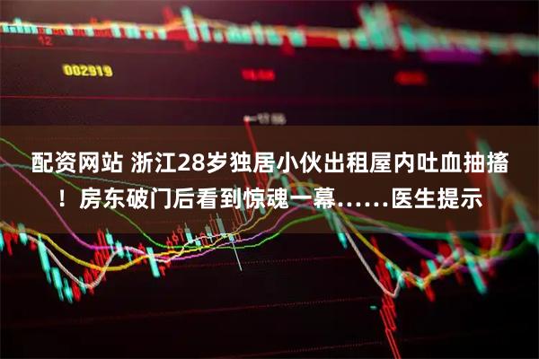 配资网站 浙江28岁独居小伙出租屋内吐血抽搐！房东破门后看到惊魂一幕……医生提示