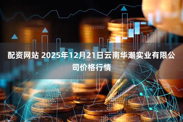 配资网站 2025年12月21日云南华潮实业有限公司价格行情