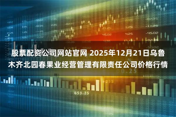 股票配资公司网站官网 2025年12月21日乌鲁木齐北园春果业经营管理有限责任公司价格行情