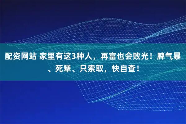 配资网站 家里有这3种人，再富也会败光！脾气暴、死犟、只索取，快自查！