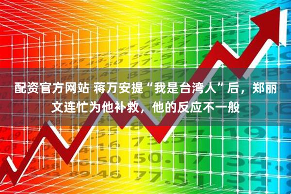 配资官方网站 蒋万安提“我是台湾人”后，郑丽文连忙为他补救，他的反应不一般