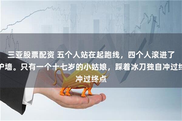 三亚股票配资 五个人站在起跑线，四个人滚进了防护墙。只有一个十七岁的小姑娘，踩着冰刀独自冲过终点