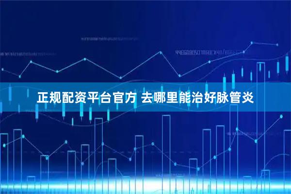 正规配资平台官方 去哪里能治好脉管炎