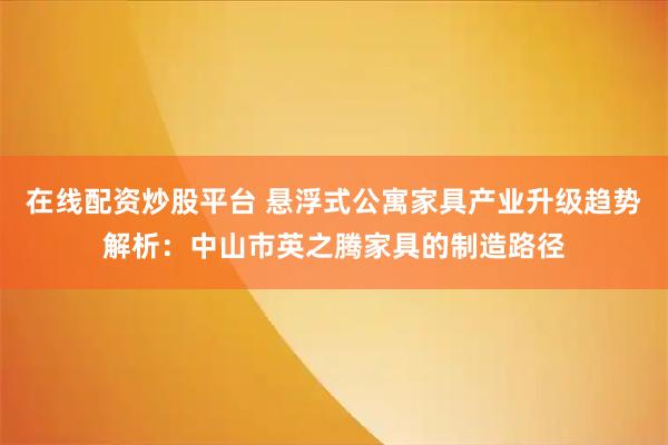 在线配资炒股平台 悬浮式公寓家具产业升级趋势解析：中山市英之腾家具的制造路径