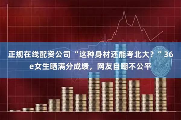 正规在线配资公司 “这种身材还能考北大？”36e女生晒满分成绩，网友自嘲不公平