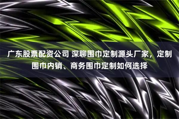 广东股票配资公司 深聊围巾定制源头厂家，定制围巾内销、商务围巾定制如何选择