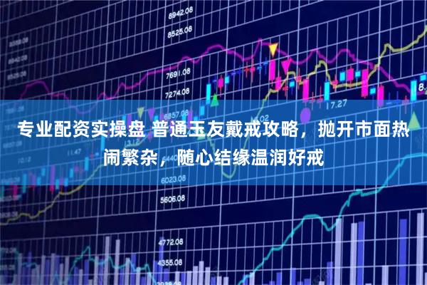 专业配资实操盘 普通玉友戴戒攻略，抛开市面热闹繁杂，随心结缘温润好戒