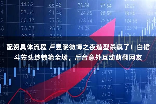 配资具体流程 卢昱晓微博之夜造型杀疯了！白裙斗笠头纱惊艳全场，后台意外互动萌翻网友