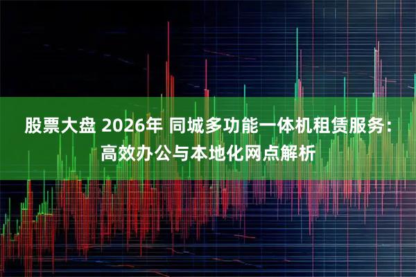 股票大盘 2026年 同城多功能一体机租赁服务：高效办公与本地化网点解析