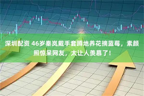 深圳配资 46岁秦岚戴手套蹲地养花摘蓝莓，素颜照惊呆网友，太让人羡慕了！