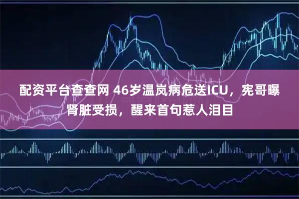 配资平台查查网 46岁温岚病危送ICU，宪哥曝肾脏受损，醒来首句惹人泪目