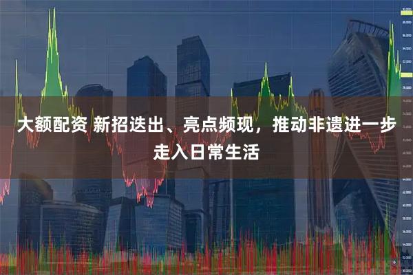 大额配资 新招迭出、亮点频现，推动非遗进一步走入日常生活