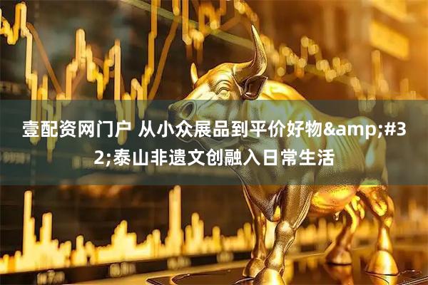 壹配资网门户 从小众展品到平价好物 泰山非遗文创融入日常生活