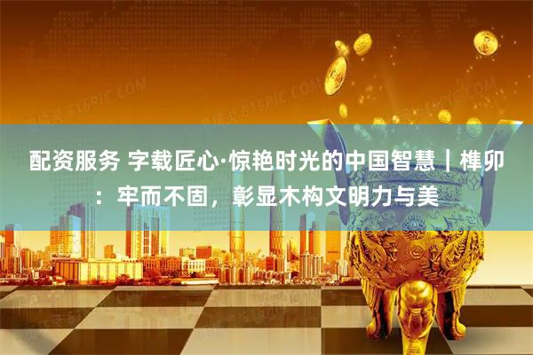 配资服务 字载匠心·惊艳时光的中国智慧｜榫卯：牢而不固，彰显木构文明力与美