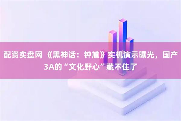 配资实盘网 《黑神话：钟馗》实机演示曝光，国产3A的“文化野心”藏不住了