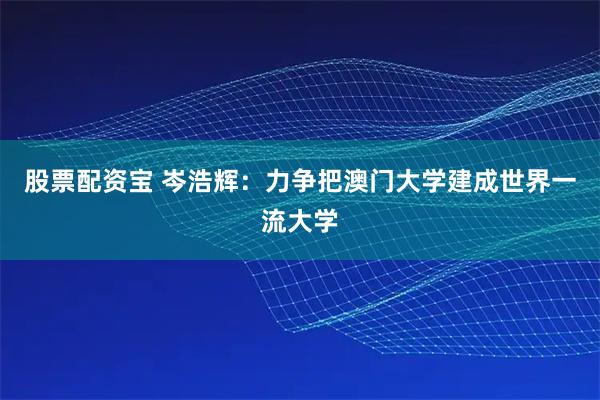 股票配资宝 岑浩辉：力争把澳门大学建成世界一流大学