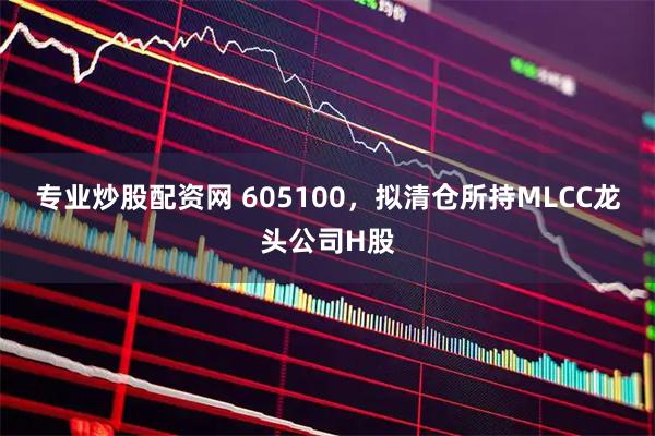 专业炒股配资网 605100，拟清仓所持MLCC龙头公司H股