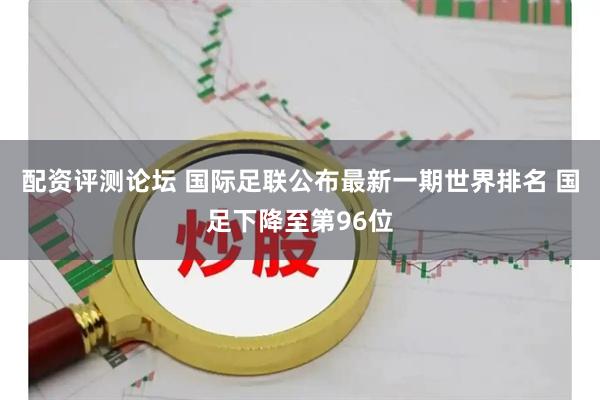 配资评测论坛 国际足联公布最新一期世界排名 国足下降至第96位