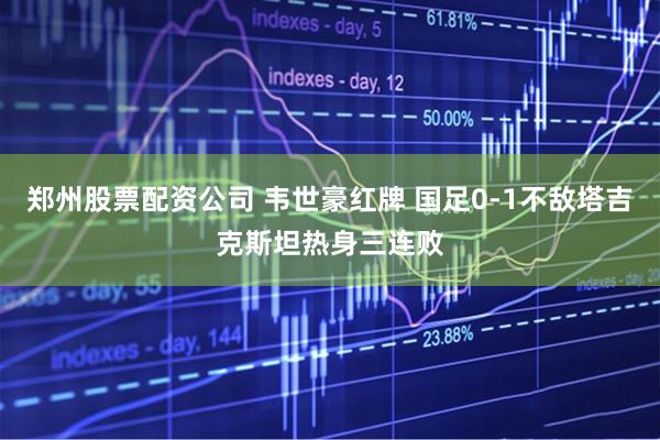 郑州股票配资公司 韦世豪红牌 国足0-1不敌塔吉克斯坦热身三连败