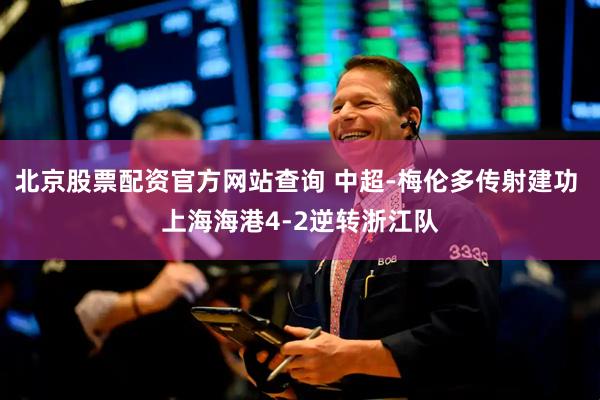 北京股票配资官方网站查询 中超-梅伦多传射建功 上海海港4-2逆转浙江队